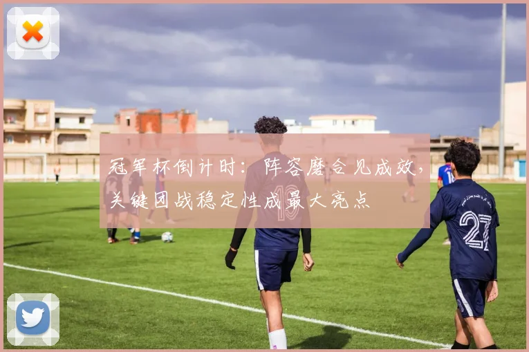 冠军杯倒计时：阵容磨合见成效，关键团战稳定性成最大亮点 - 竞彩网推荐