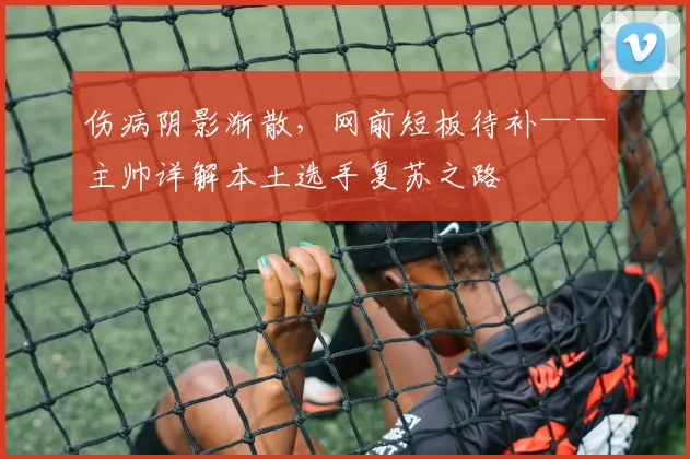 伤病阴影渐散，网前短板待补——主帅详解本土选手复苏之路 - 竞彩网推荐
