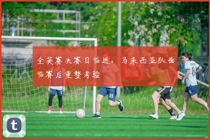 全英赛决赛日临近，马来西亚队面临赛后重整考验 - 竞彩网推荐