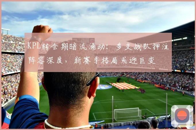 KPL转会期暗流涌动：多支战队押注阵容深度，新赛季格局或迎巨变 - 竞彩网推荐
