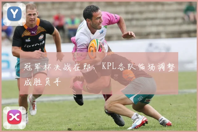 冠军杯决战在即，KPL各队临场调整成胜负手 - 竞彩网资讯