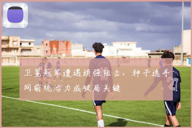 卫冕冠军遭遇顽强阻击，种子选手网前统治力成破局关键 - 竞彩网资讯