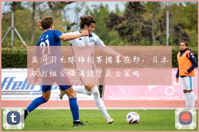 亚洲羽毛球锦标赛揭幕在即,日本双打组合强调稳守反击策略 - 竞彩网推荐