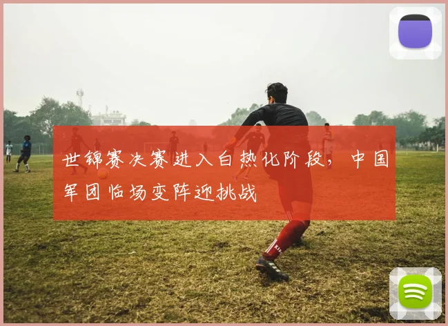 世锦赛决赛进入白热化阶段，中国军团临场变阵迎挑战 - 竞彩网推荐