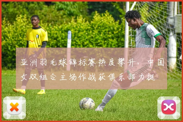 亚洲羽毛球锦标赛热度攀升，中国女双组合主场作战获俱乐部力挺 - 竞彩网推荐
