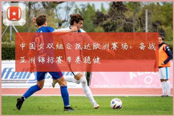 中国女双组合抵达欧洲赛场,备战亚洲锦标赛节奏稳健 - 竞彩网推荐