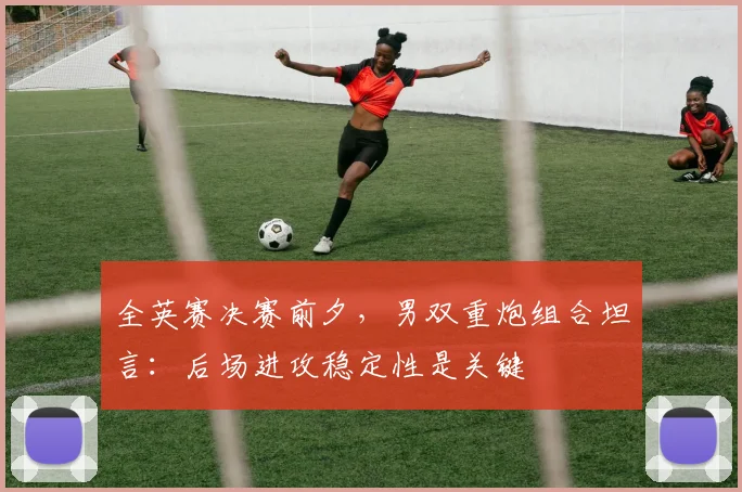 全英赛决赛前夕,男双重炮组合坦言:后场进攻稳定性是关键 - 竞彩网推荐