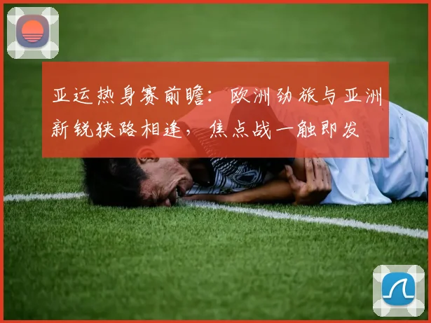亚运热身赛前瞻：欧洲劲旅与亚洲新锐狭路相逢，焦点战一触即发 - 竞彩网精选