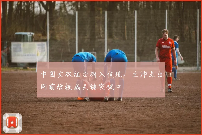 中国女双组合渐入佳境,主帅点出网前短板成关键突破口 - 竞彩网推荐