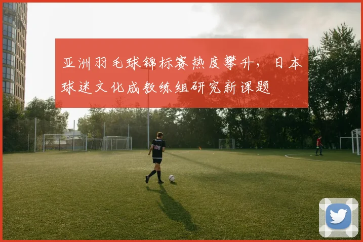亚洲羽毛球锦标赛热度攀升，日本球迷文化成教练组研究新课题 - 竞彩网推荐