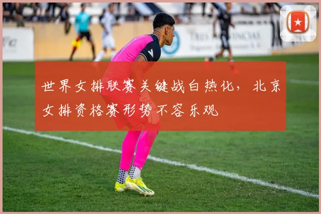 世界女排联赛关键战白热化,北京女排资格赛形势不容乐观 - 竞彩网推荐
