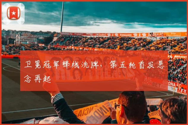 卫冕冠军锋线洗牌，第五轮首发悬念再起 - 竞彩网资讯