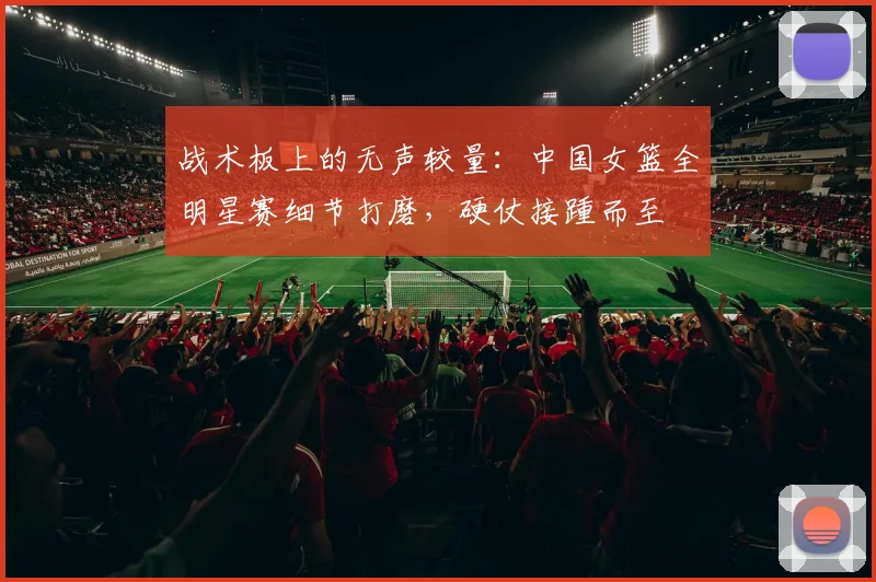 战术板上的无声较量：中国女篮全明星赛细节打磨，硬仗接踵而至 - 竞彩网推荐