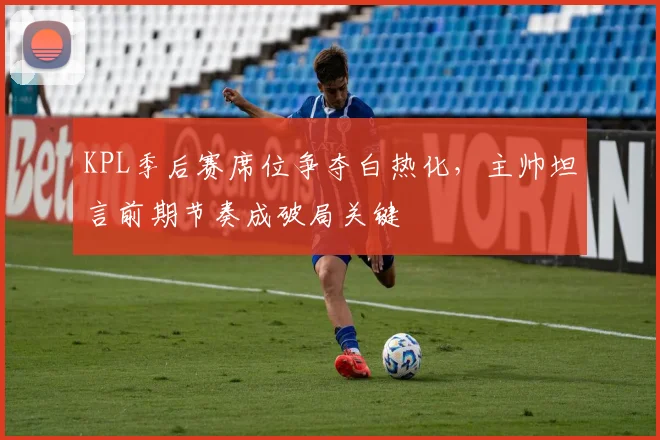 KPL季后赛席位争夺白热化,主帅坦言前期节奏成破局关键 - 竞彩网推荐
