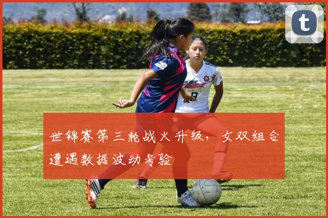 世锦赛第三轮战火升级,女双组合遭遇数据波动考验 - 竞彩网推荐