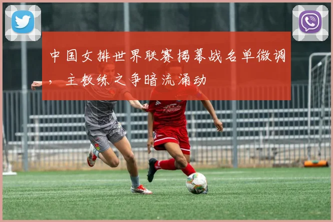 中国女排世界联赛揭幕战名单微调，主教练之争暗流涌动 - 竞彩网推荐