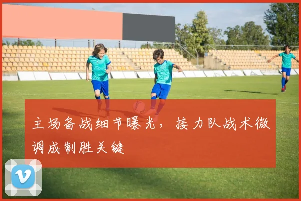 主场备战细节曝光,接力队战术微调成制胜关键 - 竞彩网推荐