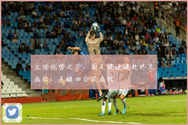 主场优势之下，国足提速追赶终见成效，关键回合定成败 - 竞彩网推荐