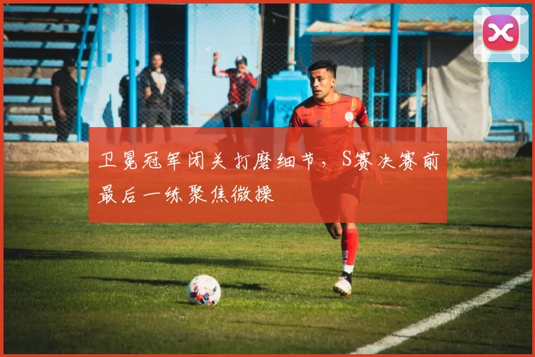 卫冕冠军闭关打磨细节，S赛决赛前最后一练聚焦微操 - 竞彩网资讯
