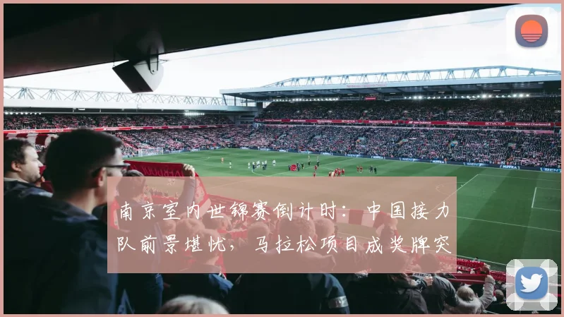南京室内世锦赛倒计时：中国接力队前景堪忧，马拉松项目成奖牌突破口 - 竞彩网资讯