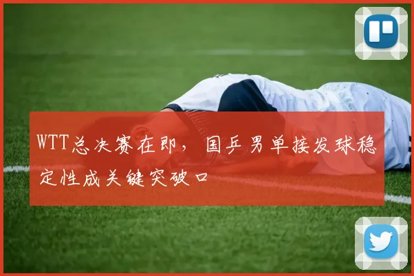 WTT总决赛在即,国乒男单接发球稳定性成关键突破口 - 竞彩网推荐