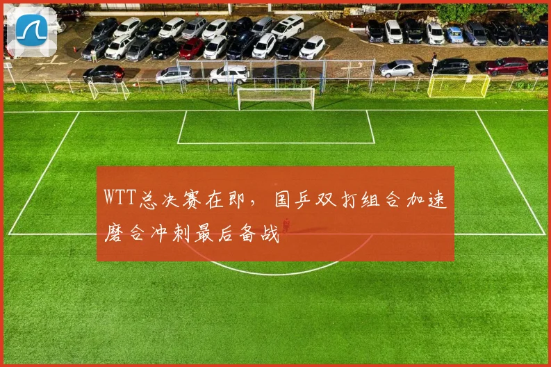 WTT总决赛在即,国乒双打组合加速磨合冲刺最后备战 - 竞彩网推荐