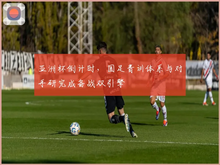 亚洲杯倒计时，国足青训体系与对手研究成备战双引擎 - 竞彩网推荐