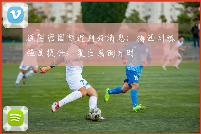 迈阿密国际迎利好消息:梅西训练强度提升,复出或倒计时 - 竞彩网推荐