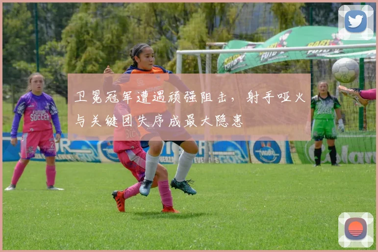 卫冕冠军遭遇顽强阻击，射手哑火与关键团失序成最大隐患 - 竞彩网资讯
