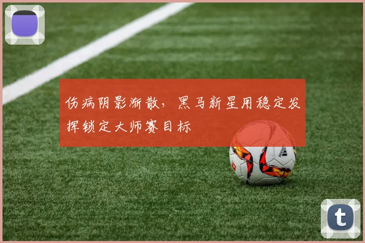 伤病阴影渐散，黑马新星用稳定发挥锁定大师赛目标 - 竞彩网推荐