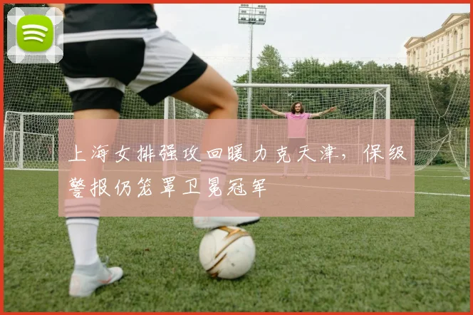 上海女排强攻回暖力克天津，保级警报仍笼罩卫冕冠军 - 竞彩网推荐