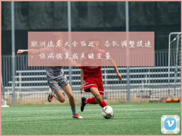 欧洲选秀大会临近，各队调整提速，伤病恢复成关键变量 - 竞彩网推荐