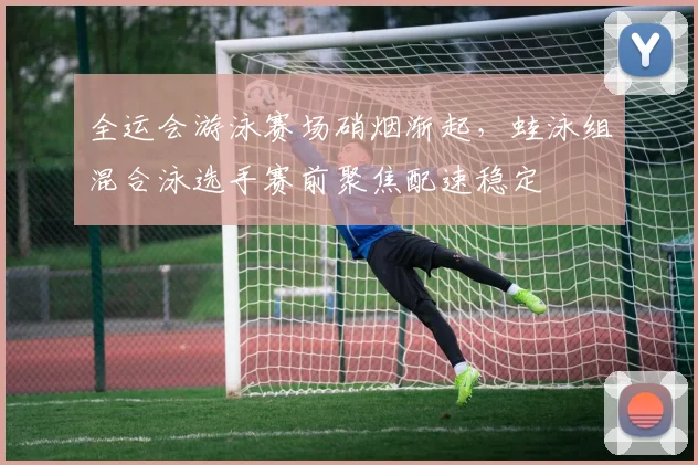 全运会游泳赛场硝烟渐起,蛙泳组混合泳选手赛前聚焦配速稳定 - 竞彩网推荐