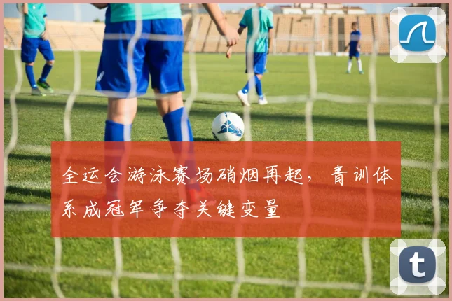 全运会游泳赛场硝烟再起，青训体系成冠军争夺关键变量 - 竞彩网推荐