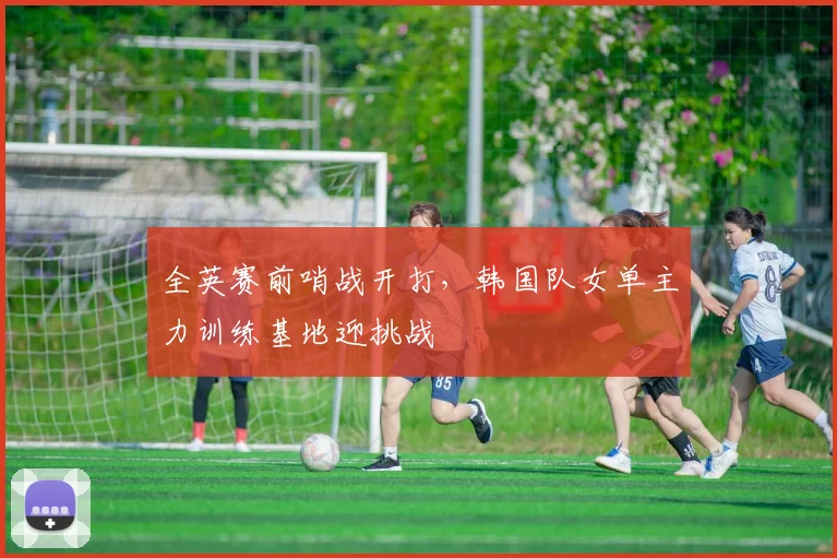 全英赛前哨战开打,韩国队女单主力训练基地迎挑战 - 竞彩网推荐